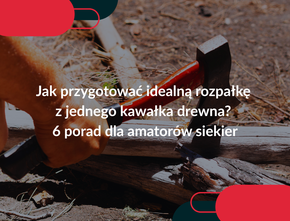 Jak przygotować idealną rozpałkę z jednego kawałka drewna? 6 porad dla amatorów siekier