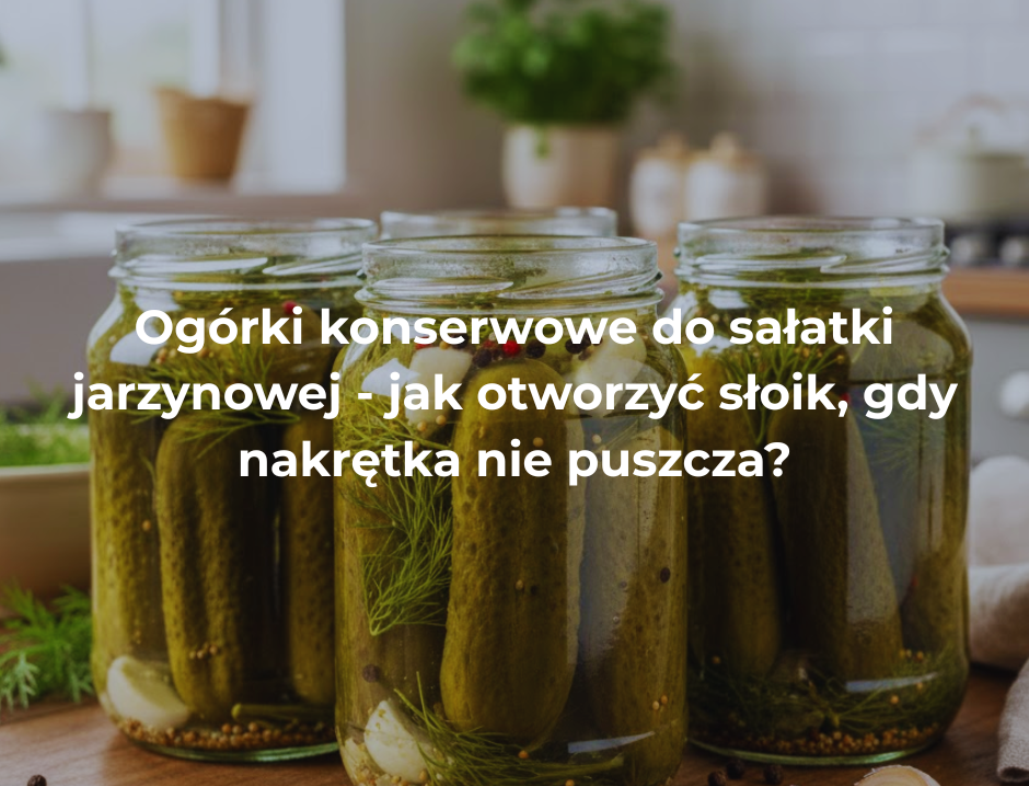 Ogórki konserwowe do sałatki jarzynowej - jak otworzyć słoik, gdy nakrętka nie puszcza?